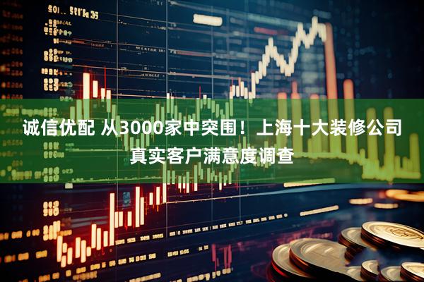 诚信优配 从3000家中突围!上海十大装修公司真实客户满意度调查