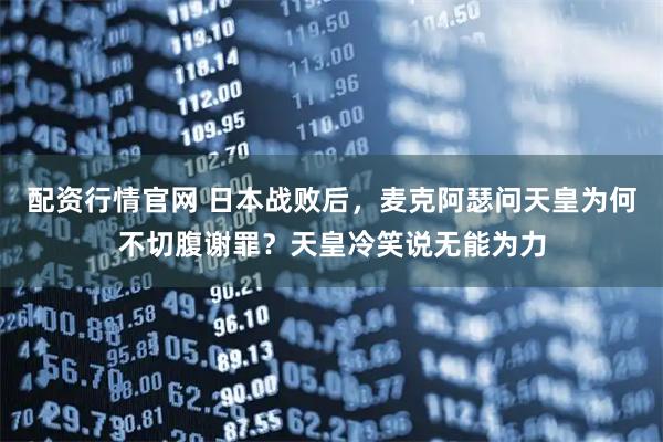 配资行情官网 日本战败后,麦克阿瑟问天皇为何不切腹谢罪?天皇冷笑说无能为力