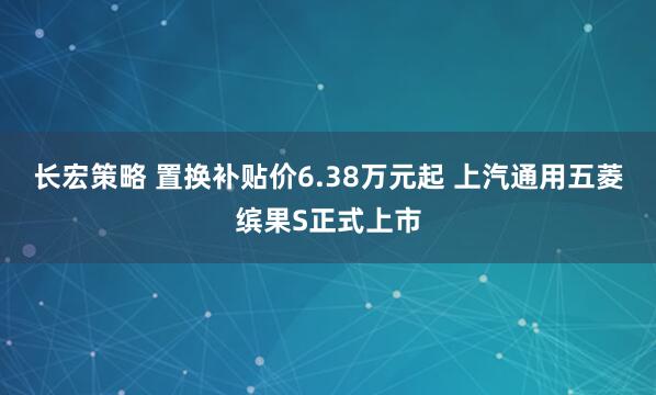长宏策略 置换补贴价6.38万元起 上汽通用五菱缤果S正式上市