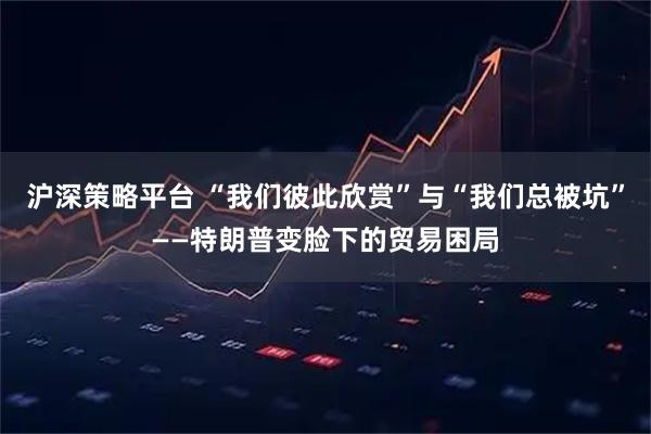 沪深策略平台 “我们彼此欣赏”与“我们总被坑”——特朗普变脸下的贸易困局