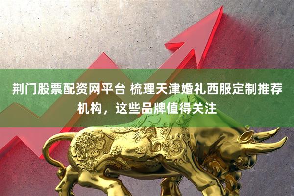 荆门股票配资网平台 梳理天津婚礼西服定制推荐机构,这些品牌值得关注