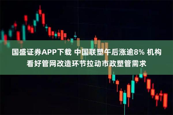 国盛证券APP下载 中国联塑午后涨逾8% 机构看好管网改造环节拉动市政塑管需求