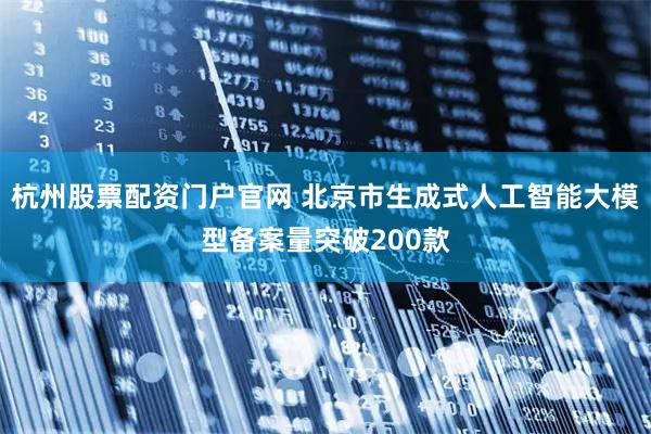 杭州股票配资门户官网 北京市生成式人工智能大模型备案量突破200款