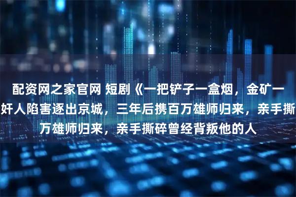 配资网之家官网 短剧《一把铲子一盒烟,金矿一挖挖一天》战神被奸人陷害逐出京城,三年后携百万雄师归来,亲手撕碎曾经背叛他的人