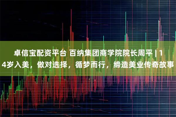 卓信宝配资平台 百纳集团商学院院长周平 | 14岁入美,做对选择,循梦而行,缔造美业传奇故事