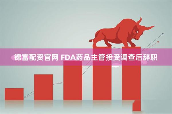 锦富配资官网 FDA药品主管接受调查后辞职