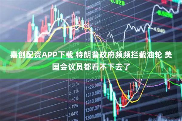 嘉创配资APP下载 特朗普政府频频拦截油轮 美国会议员都看不下去了