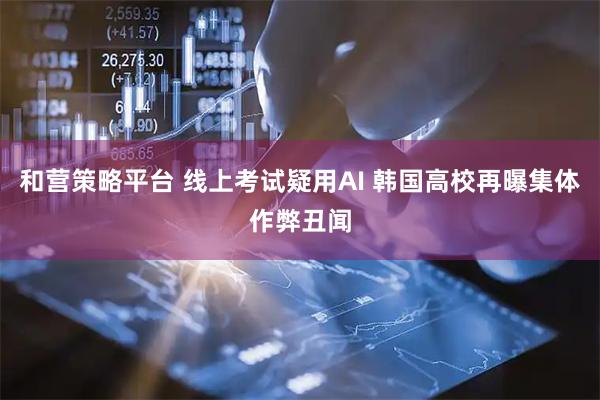 和营策略平台 线上考试疑用AI 韩国高校再曝集体作弊丑闻