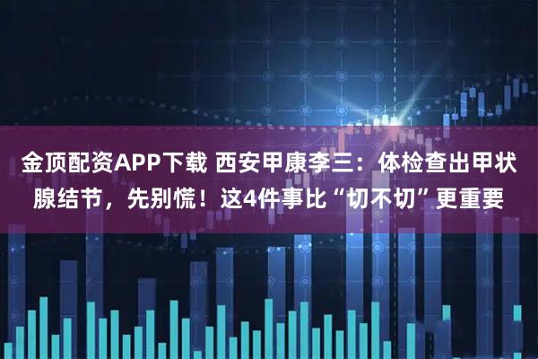 金顶配资APP下载 西安甲康李三：体检查出甲状腺结节，先别慌！这4件事比“切不切”更重要