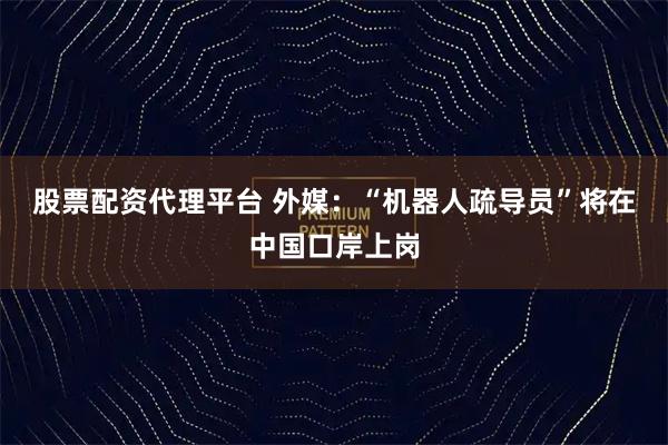 股票配资代理平台 外媒：“机器人疏导员”将在中国口岸上岗
