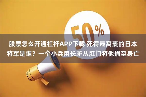 股票怎么开通杠杆APP下载 死得最窝囊的日本将军是谁？一个小兵用长矛从肛门将他捅至身亡