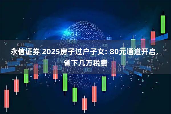 永信证券 2025房子过户子女: 80元通道开启, 省下几万税费