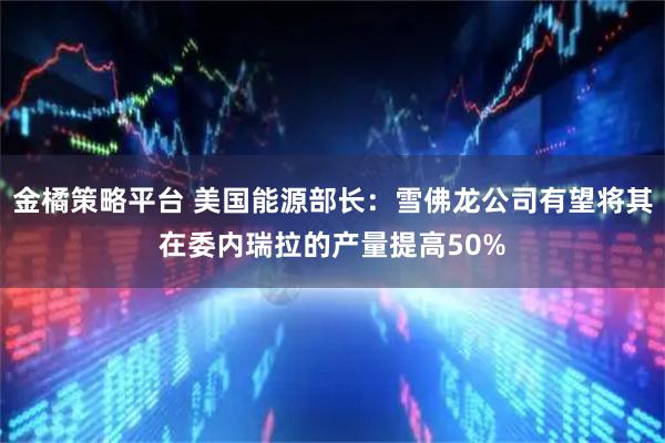 金橘策略平台 美国能源部长：雪佛龙公司有望将其在委内瑞拉的产量提高50%