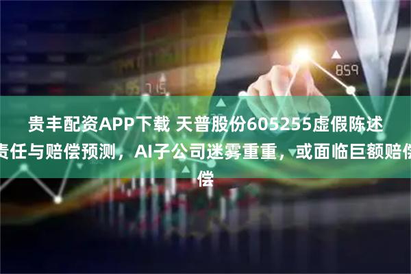贵丰配资APP下载 天普股份605255虚假陈述责任与赔偿预测，AI子公司迷雾重重，或面临巨额赔偿