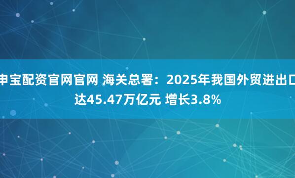 申宝配资官网官网 海关总署：2025年我国外贸进出口达45.47万亿元 增长3.8%