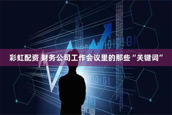 彩虹配资 财务公司工作会议里的那些“关键词”