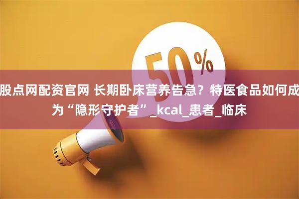 股点网配资官网 长期卧床营养告急？特医食品如何成为“隐形守护者”_kcal_患者_临床