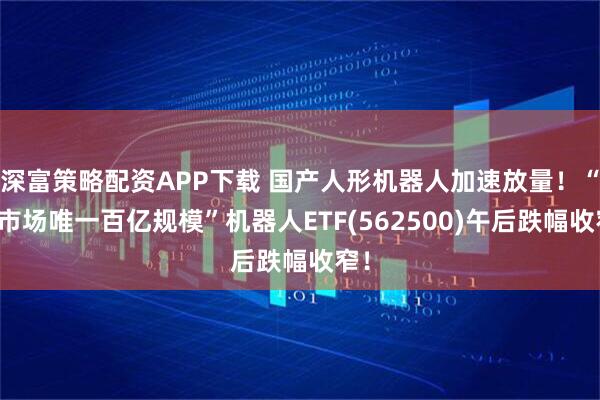 深富策略配资APP下载 国产人形机器人加速放量！“全市场唯一百亿规模”机器人ETF(562500)午后跌幅收窄！