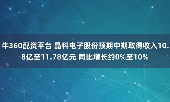 牛360配资平台 晶科电子股份预期中期取得收入10.8亿至11.78亿元 同比增长约0%至10%
