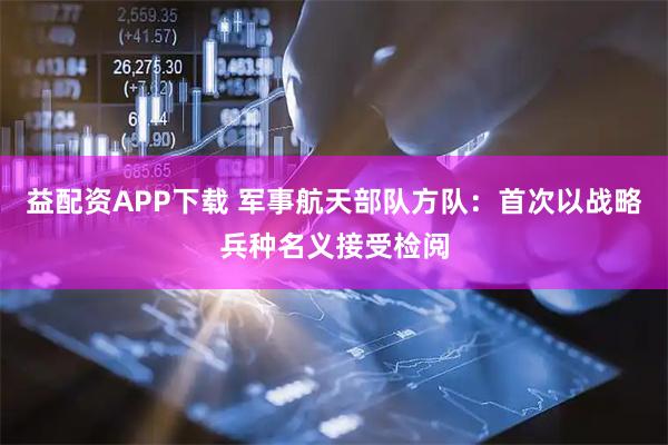 益配资APP下载 军事航天部队方队：首次以战略兵种名义接受检阅