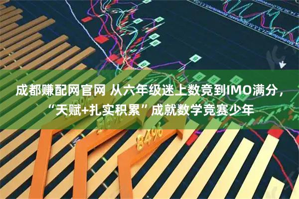 成都赚配网官网 从六年级迷上数竞到IMO满分，“天赋+扎实积累”成就数学竞赛少年