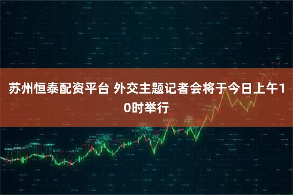 苏州恒泰配资平台 外交主题记者会将于今日上午10时举行